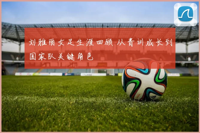刘雅丽女足生涯回顾 从青训成长到国家队关键角色