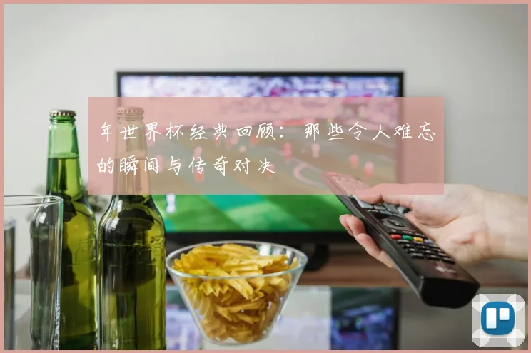 年世界杯经典回顾：那些令人难忘的瞬间与传奇对决
