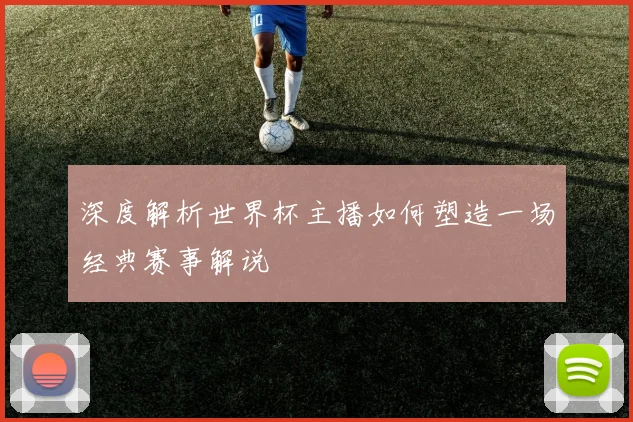 深度解析世界杯主播如何塑造一场经典赛事解说