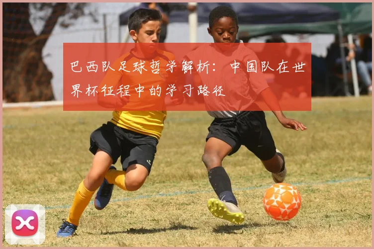 巴西队足球哲学解析：中国队在世界杯征程中的学习路径