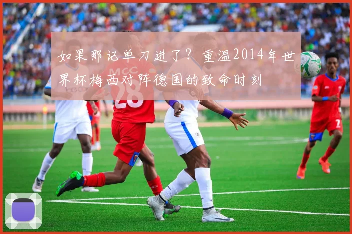 如果那记单刀进了?重温2014年世界杯梅西对阵德国的致命时刻