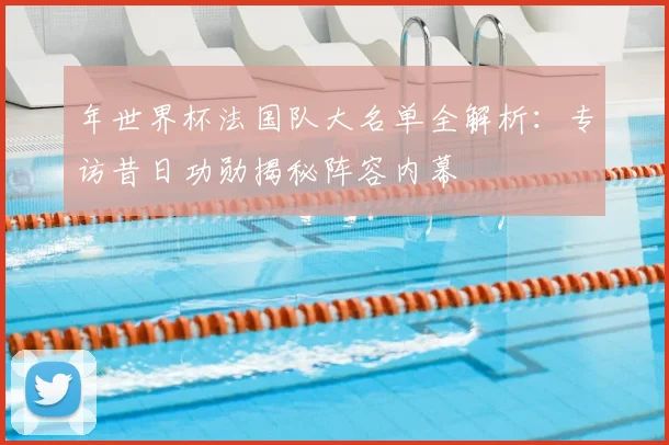 年世界杯法国队大名单全解析:专访昔日功勋揭秘阵容内幕