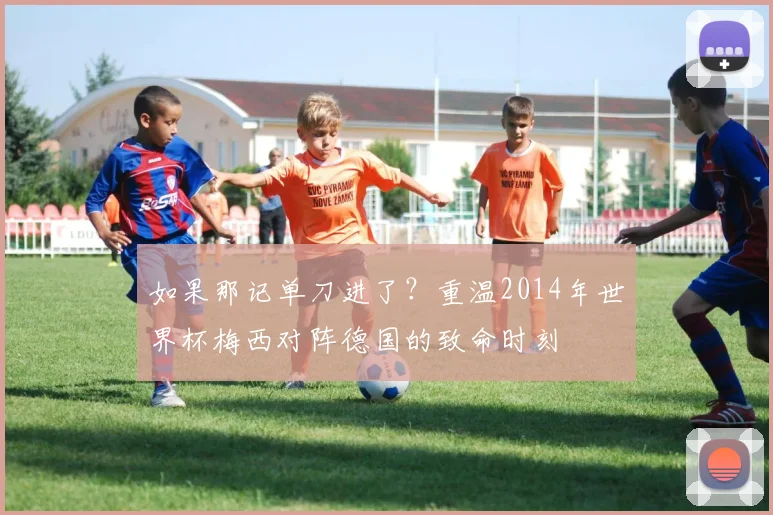 如果那记单刀进了?重温2014年世界杯梅西对阵德国的致命时刻