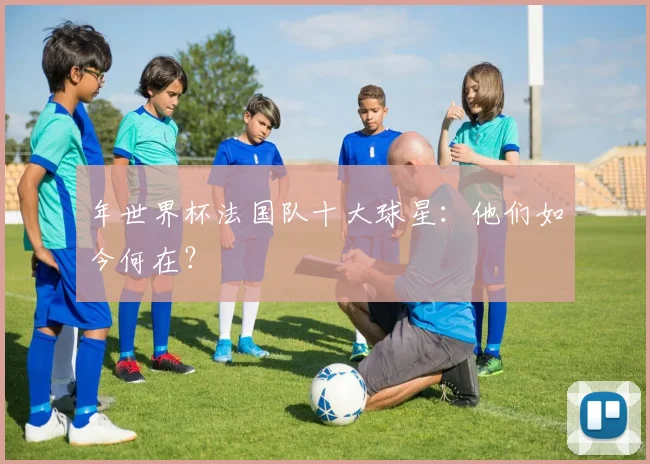 年世界杯法国队十大球星:他们如今何在?